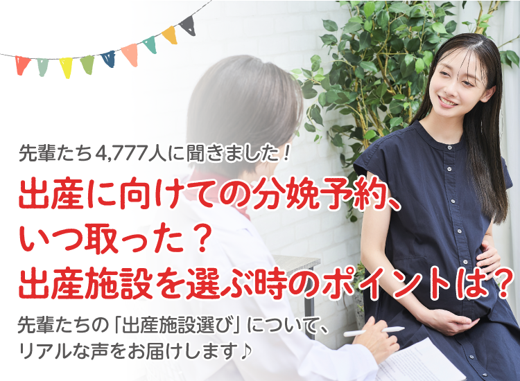 先輩たち4,777人に聞きました! 出産に向けての分娩予約、いつ取った?出産施設を選ぶときのポイントは? 先輩たちの「出産施設選び」について、リアルな声をお届けします。
